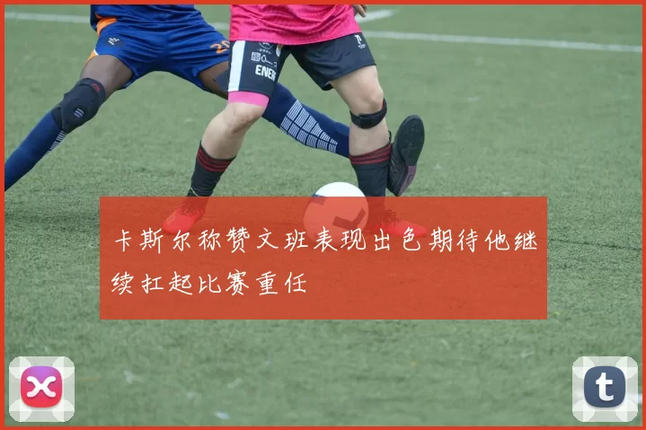 卡斯尔称赞文班表现出色期待他继续扛起比赛重任