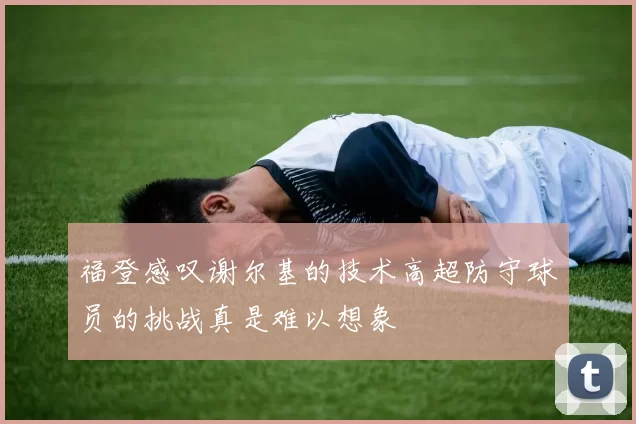 福登感叹谢尔基的技术高超防守球员的挑战真是难以想象
