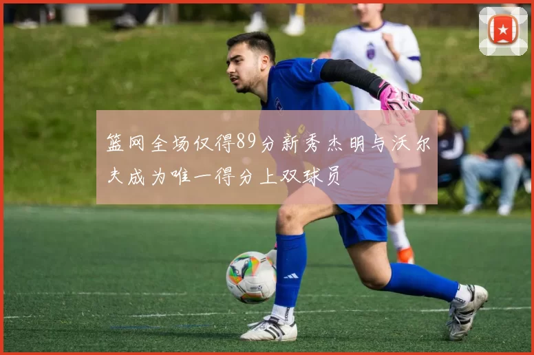 篮网全场仅得89分新秀杰明与沃尔夫成为唯一得分上双球员