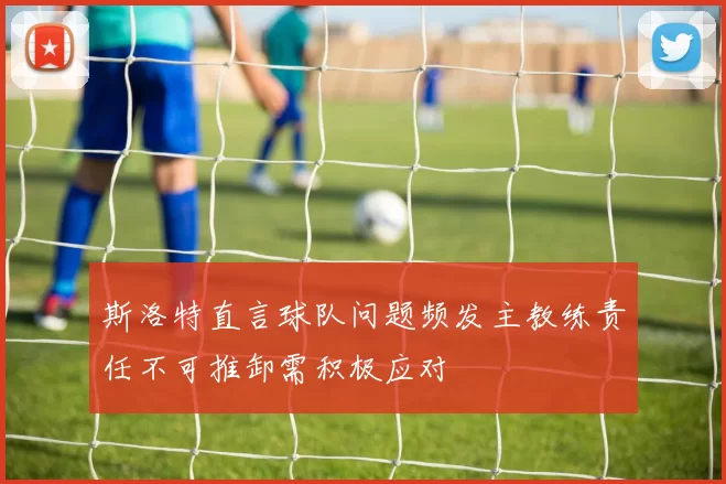 斯洛特直言球队问题频发主教练责任不可推卸需积极应对