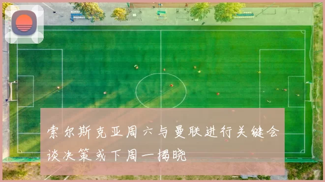 索尔斯克亚周六与曼联进行关键会谈决策或下周一揭晓