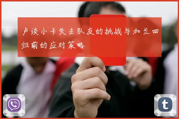 卢谈小卡失去队友的挑战与加兰回归前的应对策略