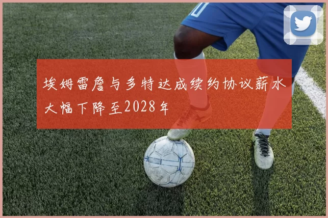 埃姆雷詹与多特达成续约协议薪水大幅下降至2028年