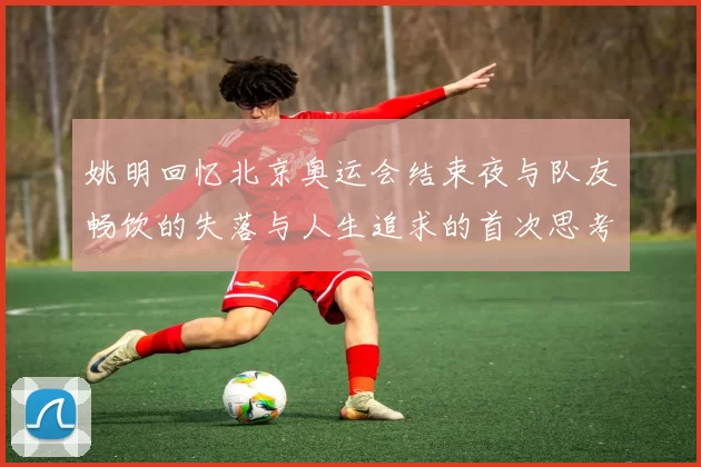 姚明回忆北京奥运会结束夜与队友畅饮的失落与人生追求的首次思考
