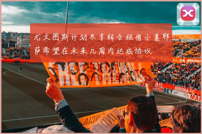 尤文图斯计划冬季转会租借小基耶萨希望在未来几周内达成协议