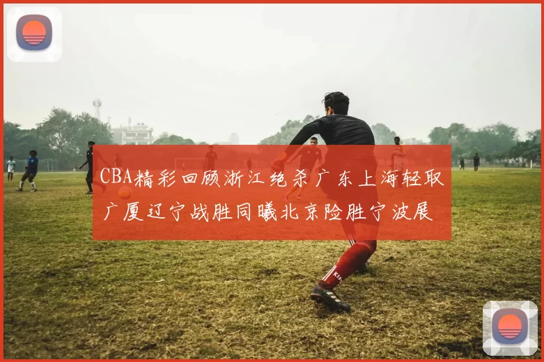CBA精彩回顾浙江绝杀广东上海轻取广厦辽宁战胜同曦北京险胜宁波展现强队风采