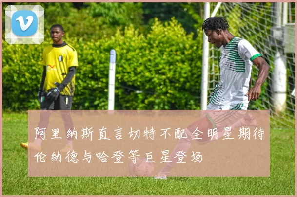 阿里纳斯直言切特不配全明星期待伦纳德与哈登等巨星登场