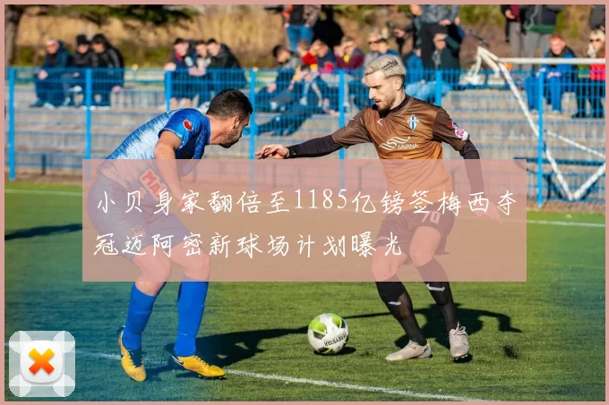 小贝身家翻倍至1185亿镑签梅西夺冠迈阿密新球场计划曝光